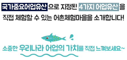 국가중요어업유산 으로 지정된 4가지 어업유산 을
직접 체험할 수 있는 어촌체험마을을 소개합니다! 소중한 우리나라 어업의 가치를 직접 느껴보세요~